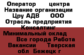 Оператор Call-центра › Название организации ­ Цру АДВ777, ООО › Отрасль предприятия ­ Консалтинг › Минимальный оклад ­ 50 000 - Все города Работа » Вакансии   . Тверская обл.,Бежецк г.